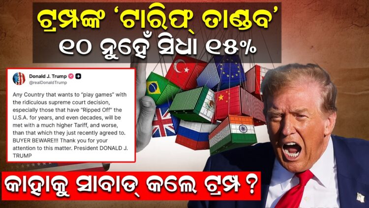 ଟ୍ରମ୍ପଙ୍କ ‘ଟାରିଫ୍ ତାଣ୍ଡବ’୧୦ ନୁହେଁ ସିଧା ୧୫% ! କାହାକୁ ସାବାଡ୍ କଲେ ଟ୍ରମ୍ପ? ଟ୍ରମ୍ପଙ୍କ ‘ଟାରିଫ୍ ତାଣ୍ଡବ’୧୦ ନୁହେଁ ସିଧା ୧୫% ! କାହାକୁ ସାବାଡ୍ କଲେ ଟ୍ରମ୍ପ?